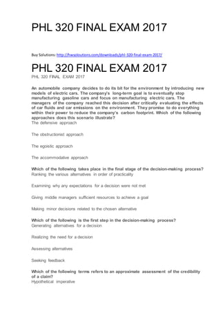 PHL 320 FINAL EXAM 2017
Buy Solutions: http://hwsoloutions.com/downloads/phl-320-final-exam-2017/
PHL 320 FINAL EXAM 2017
PHL 320 FINAL EXAM 2017
An automobile company decides to do its bit for the environment by introducing new
models of electric cars. The company’s long-term goal is to eventually stop
manufacturing gasoline cars and focus on manufacturing electric cars. The
managers of the company reached this decision after critically evaluating the effects
of car fluids and car emissions on the environment. They promise to do everything
within their power to reduce the company’s carbon footprint. Which of the following
approaches does this scenario illustrate?
The defensive approach
The obstructionist approach
The egoistic approach
The accommodative approach
Which of the following takes place in the final stage of the decision-making process?
Ranking the various alternatives in order of practicality
Examining why any expectations for a decision were not met
Giving middle managers sufficient resources to achieve a goal
Making minor decisions related to the chosen alternative
Which of the following is the first step in the decision-making process?
Generating alternatives for a decision
Realizing the need for a decision
Assessing alternatives
Seeking feedback
Which of the following terms refers to an approximate assessment of the credibility
of a claim?
Hypothetical imperative
 