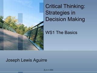 JLA © 2008
Critical Thinking:
Strategies in
Decision Making
WS1 The Basics
Joseph Lewis Aguirre
 