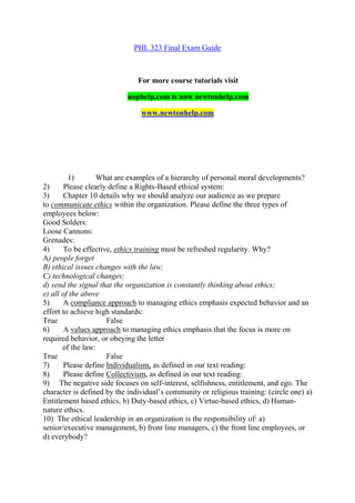 PHL 323 Final Exam Guide
For more course tutorials visit
uophelp.com is now newtonhelp.com
www.newtonhelp.com
1) What are examples of a hierarchy of personal moral developments?
2) Please clearly define a Rights-Based ethical system:
3) Chapter 10 details why we should analyze our audience as we prepare
to communicate ethics within the organization. Please define the three types of
employees below:
Good Solders:
Loose Cannons:
Grenades:
4) To be effective, ethics training must be refreshed regularity. Why?
A) people forget
B) ethical issues changes with the law;
C) technological changes;
d) send the signal that the organization is constantly thinking about ethics;
e) all of the above
5) A compliance approach to managing ethics emphasis expected behavior and an
effort to achieve high standards:
True False
6) A values approach to managing ethics emphasis that the focus is more on
required behavior, or obeying the letter
of the law:
True False
7) Please define Individualism, as defined in our text reading:
8) Please define Collectivism, as defined in our text reading:
9) The negative side focuses on self-interest, selfishness, entitlement, and ego. The
character is defined by the individual’s community or religious training: (circle one) a)
Entitlement based ethics, b) Duty-based ethics, c) Virtue-based ethics, d) Human-
nature ethics.
10) The ethical leadership in an organization is the responsibility of: a)
senior/executive management, b) front line managers, c) the front line employees, or
d) everybody?
 