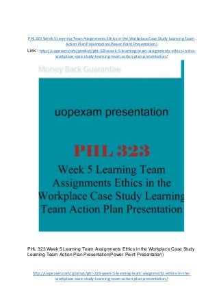 PHL 323 Week 5 Learning Team Assignments Ethics in the Workplace Case Study Learning Team
Action Plan Presentation(Power Point Presentation)
Link : http://uopexam.com/product/phl-323-week-5-learning-team-assignments-ethics-in-the-
workplace-case-study-learning-team-action-plan-presentation/
PHL 323 Week 5 Learning Team Assignments Ethics in the Workplace Case Study
Learning Team Action Plan Presentation(Power Point Presentation)
http://uopexam.com/product/phl-323-week-5-learning-team-assignments-ethics-in-the-
workplace-case-study-learning-team-action-plan-presentation/
 