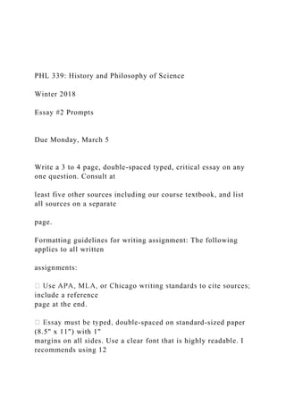 PHL 339: History and Philosophy of Science
Winter 2018
Essay #2 Prompts
Due Monday, March 5
Write a 3 to 4 page, double-spaced typed, critical essay on any
one question. Consult at
least five other sources including our course textbook, and list
all sources on a separate
page.
Formatting guidelines for writing assignment: The following
applies to all written
assignments:
include a reference
page at the end.
-spaced on standard-sized paper
(8.5" x 11") with 1"
margins on all sides. Use a clear font that is highly readable. I
recommends using 12
 