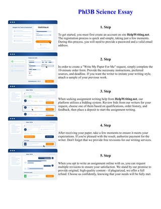 Phl3B Science Essay
1. Step
To get started, you must first create an account on site HelpWriting.net.
The registration process is quick and simple, taking just a few moments.
During this process, you will need to provide a password and a valid email
address.
2. Step
In order to create a "Write My Paper For Me" request, simply complete the
10-minute order form. Provide the necessary instructions, preferred
sources, and deadline. If you want the writer to imitate your writing style,
attach a sample of your previous work.
3. Step
When seeking assignment writing help from HelpWriting.net, our
platform utilizes a bidding system. Review bids from our writers for your
request, choose one of them based on qualifications, order history, and
feedback, then place a deposit to start the assignment writing.
4. Step
After receiving your paper, take a few moments to ensure it meets your
expectations. If you're pleased with the result, authorize payment for the
writer. Don't forget that we provide free revisions for our writing services.
5. Step
When you opt to write an assignment online with us, you can request
multiple revisions to ensure your satisfaction. We stand by our promise to
provide original, high-quality content - if plagiarized, we offer a full
refund. Choose us confidently, knowing that your needs will be fully met.
Phl3B Science Essay Phl3B Science Essay
 