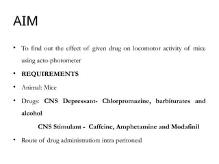 AIM
• To find out the effect of given drug on locomotor activity of mice
using acto-photometer
• REQUIREMENTS
• Animal: Mice
• Drugs: CNS Depressant- Chlorpromazine, barbiturates and
alcohol
CNS Stimulant - Caffeine, Amphetamine and Modafinil
• Route of drug administration: intra peritoneal
 