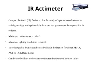 IR Actimeter
• Compact Infrared (IR) Actimeter for the study of spontaneous locomotor
activity, rearings and optionally hole-board test parameters for exploration in
rodents.
• Minimum maintenance required
• Minimum lighting conditions required
• Interchangeable frames can be used without distinction for either REAR,
ACT or POKING modes
• Can be used with or without any computer (independent control units)
 