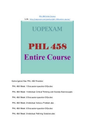 PHL 458 Entire Course
Link : http://uopexam.com/product/phl-458-entire-course/
Some typical files PHL 458 Final.doc
PHL 458 Week 1 Discussion question DQs.doc
PHL 458 Week 1 Individual Critical Thinking and Society Exercise.pptx
PHL 458 Week 2 Discussion question DQs.doc
PHL 458 Week 2 Individual Solve a Problem.doc
PHL 458 Week 3 Discussion question DQs.doc
PHL 458 Week 3 Individual Refining Solutions.doc
 