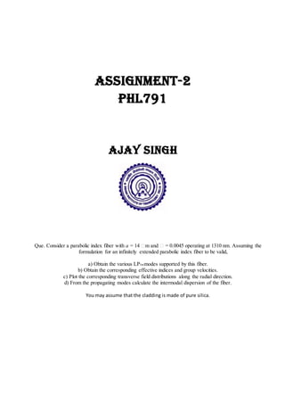 Assignment-2
PHL791
Ajay Singh
Que. Consider a parabolic index fiber with a = 14 m and = 0.0045 operating at 1310 nm. Assuming the
formulation for an infinitely extended parabolic index fiber to be valid,
a) Obtain the various LPlmmodes supported by this fiber.
b) Obtain the corresponding effective indices and group velocities.
c) Plot the corresponding transverse field distributions along the radial direction.
d) From the propagating modes calculate the intermodal dispersion of the fiber.
You may assume that the cladding is made of pure silica.
 