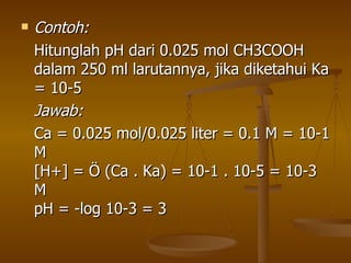 Contoh: Hitunglah pH dari 0.025 mol CH3COOH dalam 250 ml larutannya, jika diketahui Ka = 10-5 Jawab:   Ca = 0.025 mol/0.025 liter = 0.1 M = 10-1 M [H+] = Ö (Ca . Ka) = 10-1 . 10-5 = 10-3 M pH = -log 10-3 = 3  