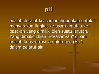 pH  adalah derajat keasaman digunakan untuk menyatakan tingkat ke-asam-an atau ke-basa-an yang dimiliki oleh suatu larutan. Yang dimaksudkan &quot;ke-asam-an&quot; di sini adalah konsentrasi ion hidrogen (H+) dalam pelarut air  