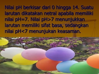 Nilai pH berkisar dari 0 hingga 14. Suatu larutan dikatakan netral apabila memiliki nilai pH=7. Nilai pH>7 menunjukkan larutan memiliki sifat basa, sedangkan nilai pH<7 menunjukan keasaman. 
