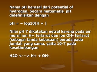 Nama pH berasal dari potential of hydrogen. Secara matematis, pH didefinisikan dengan pH = − log10[H + ] Nilai pH 7 dikatakan netral karena pada air murni ion H+ terlarut dan ion OH- terlarut (sebagai tanda kebasaan) berada pada jumlah yang sama, yaitu 10-7 pada kesetimbangan H2O <---> H+ + OH-  