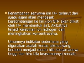 Penambahan senyawa ion H+ terlarut dari suatu asam akan mendesak kesetimbangan ke kiri (ion OH- akan diikat oleh H+ membentuk air). Akibatnya terjadi kelebihan ion hidrogen dan meningkatkan konsentrasinya. Umumnya indikator sederhana yang digunakan adalah kertas lakmus yang berubah menjadi merah bila keasamannya tinggi dan biru bila keasamannya rendah  