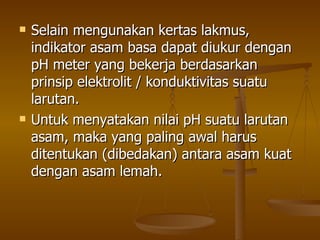 Selain mengunakan kertas lakmus, indikator asam basa dapat diukur dengan pH meter yang bekerja berdasarkan prinsip elektrolit / konduktivitas suatu larutan. Untuk menyatakan nilai pH suatu larutan asam, maka yang paling awal harus ditentukan (dibedakan) antara asam kuat dengan asam lemah. 