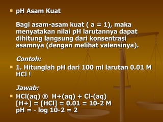 pH Asam Kuat Bagi asam-asam kuat ( a = 1), maka menyatakan nilai pH larutannya dapat dihitung langsung dari konsentrasi asamnya (dengan melihat valensinya). Contoh:  1. Hitunglah pH dari 100 ml larutan 0.01 M HCl ! Jawab: HCl(aq) ® H+(aq) + Cl-(aq) [H+] = [HCl] = 0.01 = 10-2 M pH = - log 10-2 = 2 