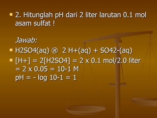 2. Hitunglah pH dari 2 liter larutan 0.1 mol asam sulfat ! Jawab: H2SO4(aq) ® 2 H+(aq) + SO42-(aq) [H+] = 2[H2SO4] = 2 x 0.1 mol/2.0 liter = 2 x 0.05 = 10-1 M pH = - log 10-1 = 1  