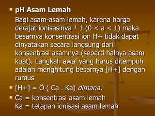 pH Asam Lemah Bagi asam-asam lemah, karena harga derajat ionisasinya ¹ 1 (0 < a < 1) maka besarnya konsentrasi ion H+ tidak dapat dinyatakan secara langsung dari konsentrasi asamnya (seperti halnya asam kuat). Langkah awal yang harus ditempuh adalah menghitung besarnya [H+] dengan rumus [H+] = Ö ( Ca . Ka)  dimana: Ca = konsentrasi asam lemah Ka = tetapan ionisasi asam lemah 
