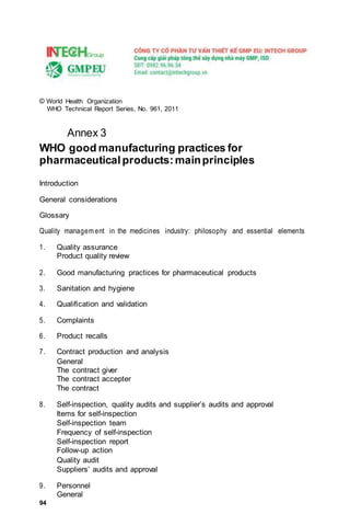 94
© World Health Organization
WHO Technical Report Series, No. 961, 2011
Annex 3
WHO good manufacturing practices for
pharmaceutical products:mainprinciples
Introduction
General considerations
Glossary
Quality managem ent in the medicines industry: philosophy and essential elements
1. Quality assurance
Product quality review
2. Good manufacturing practices for pharmaceutical products
3. Sanitation and hygiene
4. Qualiﬁcation and validation
5. Complaints
6. Product recalls
7. Contract production and analysis
General
The contract giver
The contract accepter
The contract
8. Self-inspection, quality audits and supplier’s audits and approval
Items for self-inspection
Self-inspection team
Frequency of self-inspection
Self-inspection report
Follow-up action
Quality audit
Suppliers’ audits and approval
9. Personnel
General
 