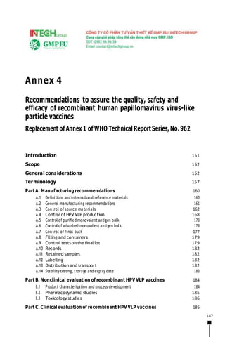 147
Annex 4
Recommendations to assure the quality, safety and
efficacy of recombinant human papillomavirus virus-like
particle vaccines
Replacement of Annex 1 of WHO Technical ReportSeries, No. 962
Introduction 151
Scope 152
General considerations 152
Terminology 157
Part A. Manufacturing recommendations 160
A.1 Definitions andinternational reference materials 160
A.2 General manufacturing recommendations 161
A.3 Control of source ma terials 162
A.4 Controlof HPV VLP production 168
A.5 Control of purified monovalent antigen bulk 173
A.6 Control of adsorbed monovalent antigen bulk 176
A.7 Control of final bulk 177
A.8 Filling and containers 179
A.9 Control testson the final lot 179
A.10 Records 182
A.11 Retained samples 182
A.12 Labelling 182
A.13 Distribution and transport 182
A.14 Stability testing, storage and expiry date 183
Part B. Nonclinical evaluation of recombinant HPV VLP vaccines 184
B.1 Product characterization and process development 184
B.2 Pharmacodynamic studies 185
B.3 Toxicology studies 186
Part C. Clinical evaluation of recombinant HPV VLP vaccines 186
 