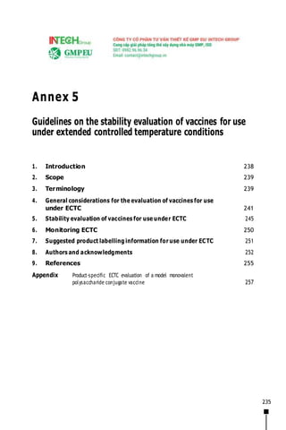 235
Annex 5
Guidelines on the stability evaluation of vaccines for use
under extended controlled temperature conditions
1. Introduction 238
2. Scope 239
3. Terminology 239
4. General considerations for the evaluation of vaccines for use
under ECTC 241
5. Stability evaluation of vaccines for use under ECTC 245
6. Monitoring ECTC 250
7. Suggested product labelling information for use under ECTC 251
8. Authors and acknowledgments 252
9. References 255
Appendix Product-specific ECTC evaluation of a model monovalent
polysaccharide conjugate vaccine 257
 