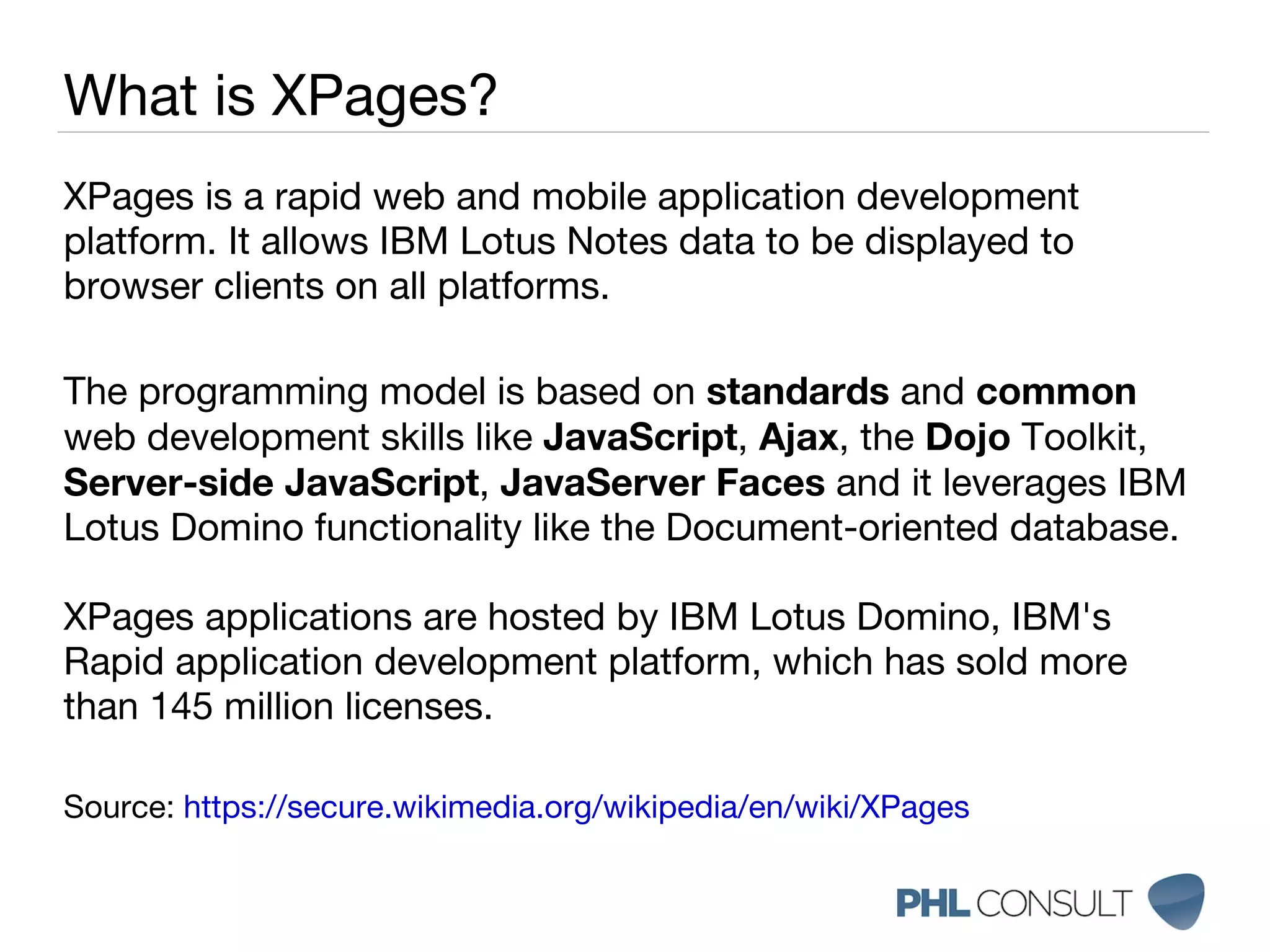 XPages is a rapid web and mobile application development platform. It allows IBM Lotus Notes data to be displayed to browser clients on all platforms. The programming model is based on  standards  and  common  web development skills like  JavaScript ,  Ajax , the  Dojo  Toolkit,  Server-side JavaScript ,  JavaServer Faces  and it leverages IBM Lotus Domino functionality like the Document-oriented database.  XPages applications are hosted by IBM Lotus Domino, IBM's Rapid application development platform, which has sold more than 145 million licenses. Source:  https://secure.wikimedia.org/wikipedia/en/wiki/XPages What is XPages? 