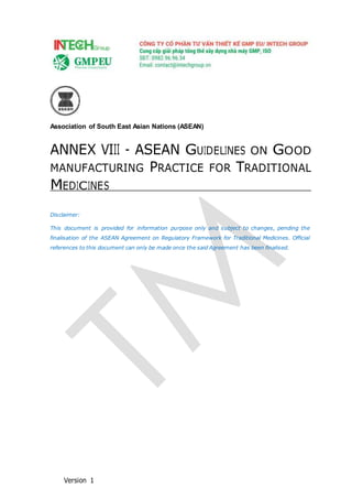 Association of South East Asian Nations (ASEAN)
ANNEX VIII - ASEAN GUIDELINES ON GOOD
MANUFACTURING PRACTICE FOR TRADITIONAL
MEDICINES
Disclaimer:
This document is provided for information purpose only and subject to changes, pending the
finalisation of the ASEAN Agreement on Regulatory Framework for Traditional Medicines. Official
references to this document can only be made once the said Agreement has been finalised.
Version 1
 