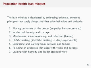 Population health lean mindset
The lean mindset is developed by embracing universal, coherent
principles that apply always and that drive behaviors and attitude:
1. Placing customers at the center (empathy, human-centered)
2. Intellectual honesty and courage
3. Mindfulness, sound reasoning, and reﬂection (hansei)
4. PDSA thinking (scientiﬁc thinking → daily experiments)
5. Embracing and learning from mistakes and failures
6. Focusing on processes that align with vision and purpose
7. Leading with humility and leader standard work
10
 