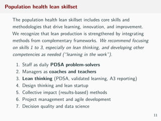 Population health lean skillset
The population health lean skillset includes core skills and
methodologies that drive learning, innovation, and improvement.
We recognize that lean production is strengthened by integrating
methods from complementary frameworks. We recommend focusing
on skills 1 to 3, especially on lean thinking, and developing other
competencies as needed (“learning in the work”).
1. Staﬀ as daily PDSA problem-solvers
2. Managers as coaches and teachers
3. Lean thinking (PDSA, validated learning, A3 reporting)
4. Design thinking and lean startup
5. Collective impact (results-based) methods
6. Project management and agile development
7. Decision quality and data science
11
 