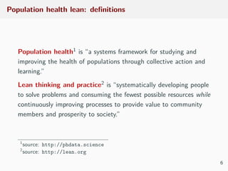 Population health lean: deﬁnitions
Population health1 is “a systems framework for studying and
improving the health of populations through collective action and
learning.”
Lean thinking and practice2 is “systematically developing people
to solve problems and consuming the fewest possible resources while
continuously improving processes to provide value to community
members and prosperity to society.”
1
source: http://phdata.science
2
source: http://lean.org
6
 