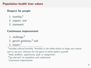 Population health lean values
Respect for people
1. humility,4
2. respect, and
3. teamwork
Continuous improvement
1. challenge,5
2. genchi genbutsu,6 and
3. kaizen.7
4
includes cultural humility. Humility is the noble choice to forgo your status,
and to use your inﬂuence for the good of others before yourself
5
need, problem, opportunity, goal, or assignment
6
"go and see" to empathize and understand
7
continuous improvement
9
 