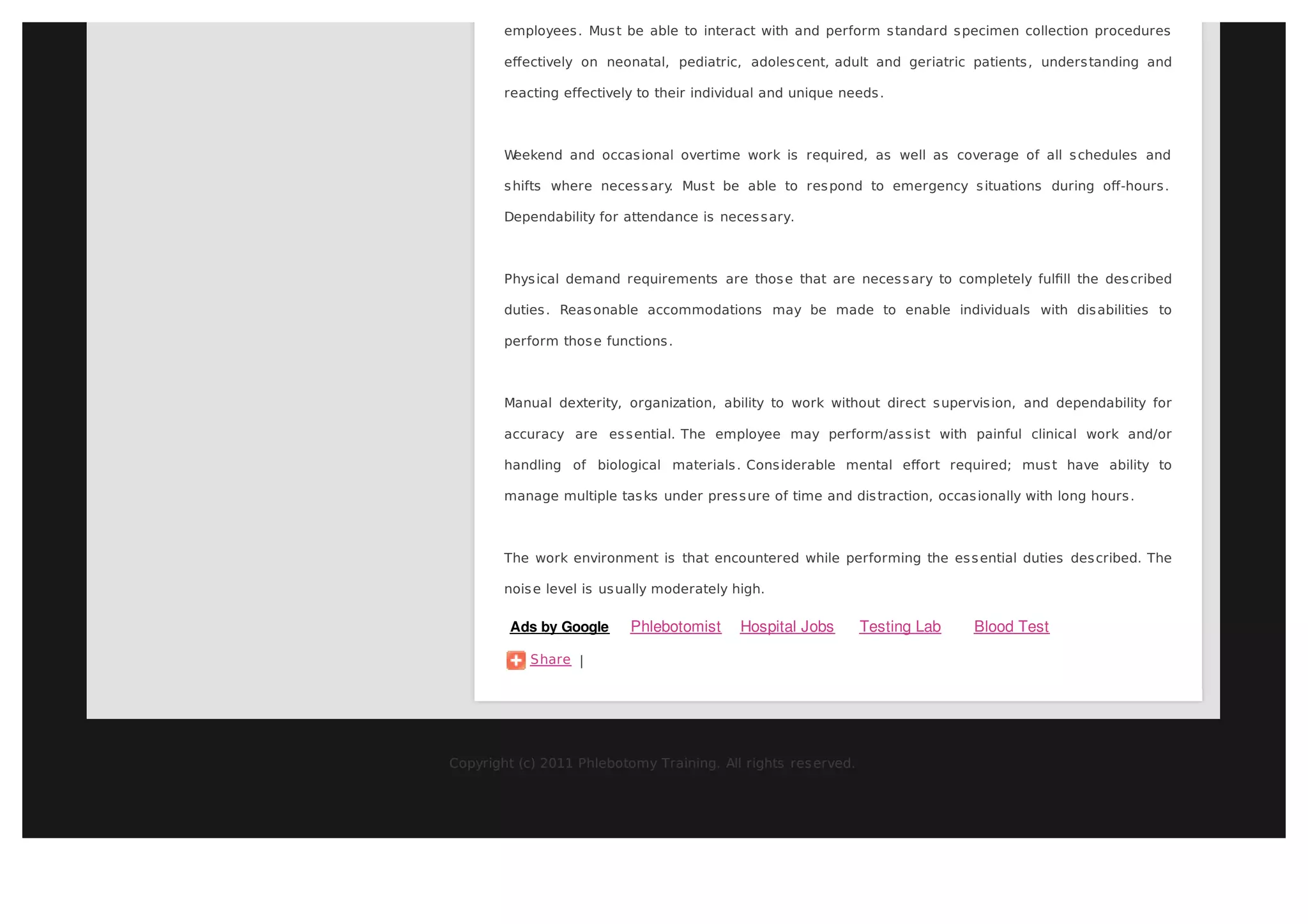 employees . Mus t be able to interact with and perform s tandard s pecimen collection procedures

        eﬀectively on neonatal, pediatric, adoles cent, adult and geriatric patients , unders tanding and

        reacting effectively to their individual and unique needs .



        Weekend and occas ional overtime work is required, as well as coverage of all s chedules and

        s hifts where neces s ary Mus t be able to res pond to emergency s ituations during oﬀ-hours .
                                 .

        Dependability for attendance is neces s ary.



        Phys ical demand requirements are thos e that are neces s ary to completely fulﬁll the des cribed

        duties . Reas onable accommodations may be made to enable individuals with dis abilities to

        perform thos e functions .



        Manual dexterity, organization, ability to work without direct s upervis ion, and dependability for

        accuracy are es s ential. The employee may perform/as s is t with painful clinical work and/or

        handling of biological materials . Cons iderable mental eﬀort required; mus t have ability to

        manage multiple tas ks under pres s ure of time and dis traction, occas ionally with long hours .



        The work environment is that encountered while performing the es s ential duties des cribed. The

        nois e level is us ually moderately high.

         Ads by Google     Phlebotomist      Hospital Jobs      Testing Lab     Blood Test

            Share |




Copyright (c) 2011 Phlebotomy Training. All rights res erved.
 
