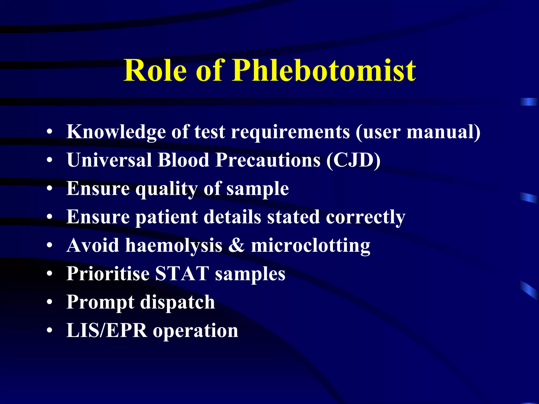 Role of Phlebotomist Knowledge of test requirements (user manual) Universal Blood Precautions (CJD) Ensure quality of sample Ensure patient details stated correctly Avoid haemolysis & microclotting Prioritise STAT samples Prompt dispatch LIS/EPR operation 