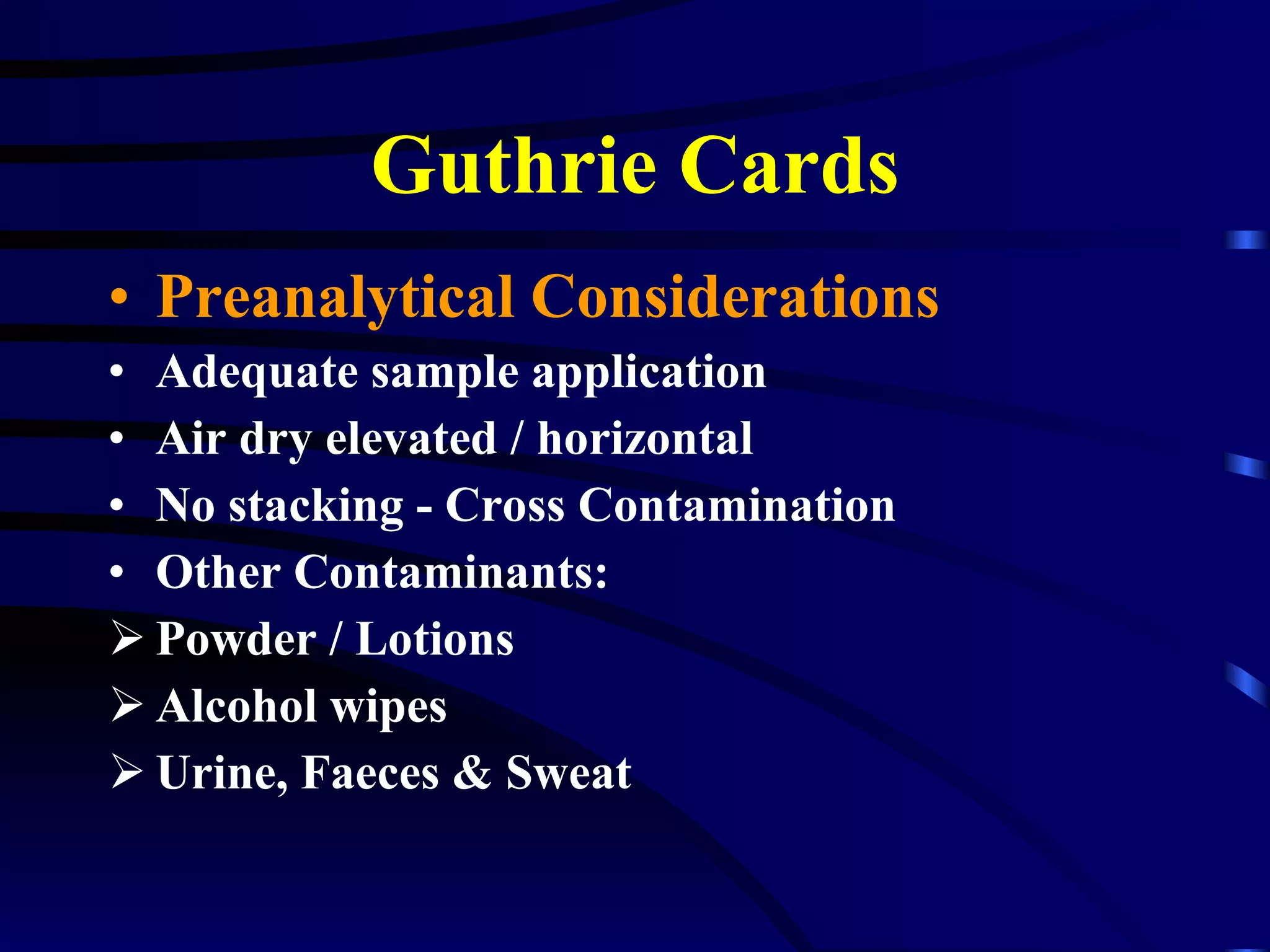 Guthrie Cards Preanalytical Considerations Adequate sample application Air dry elevated / horizontal No stacking - Cross Contamination Other Contaminants:  Powder / Lotions Alcohol wipes Urine, Faeces & Sweat 
