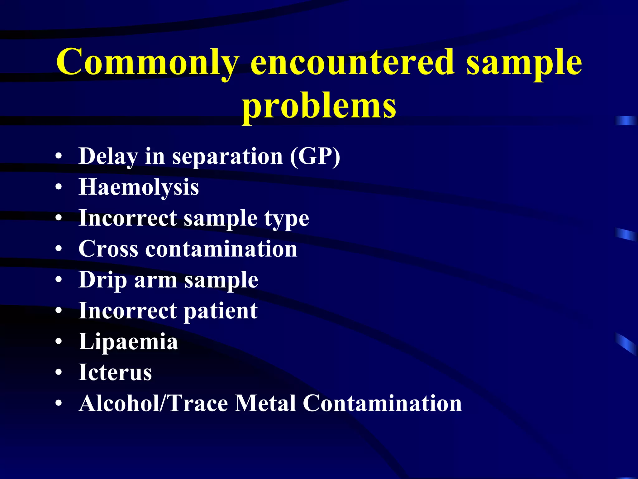 Commonly encountered sample problems Delay in separation (GP) Haemolysis Incorrect sample type Cross contamination Drip arm sample Incorrect patient Lipaemia Icterus Alcohol/Trace Metal Contamination 