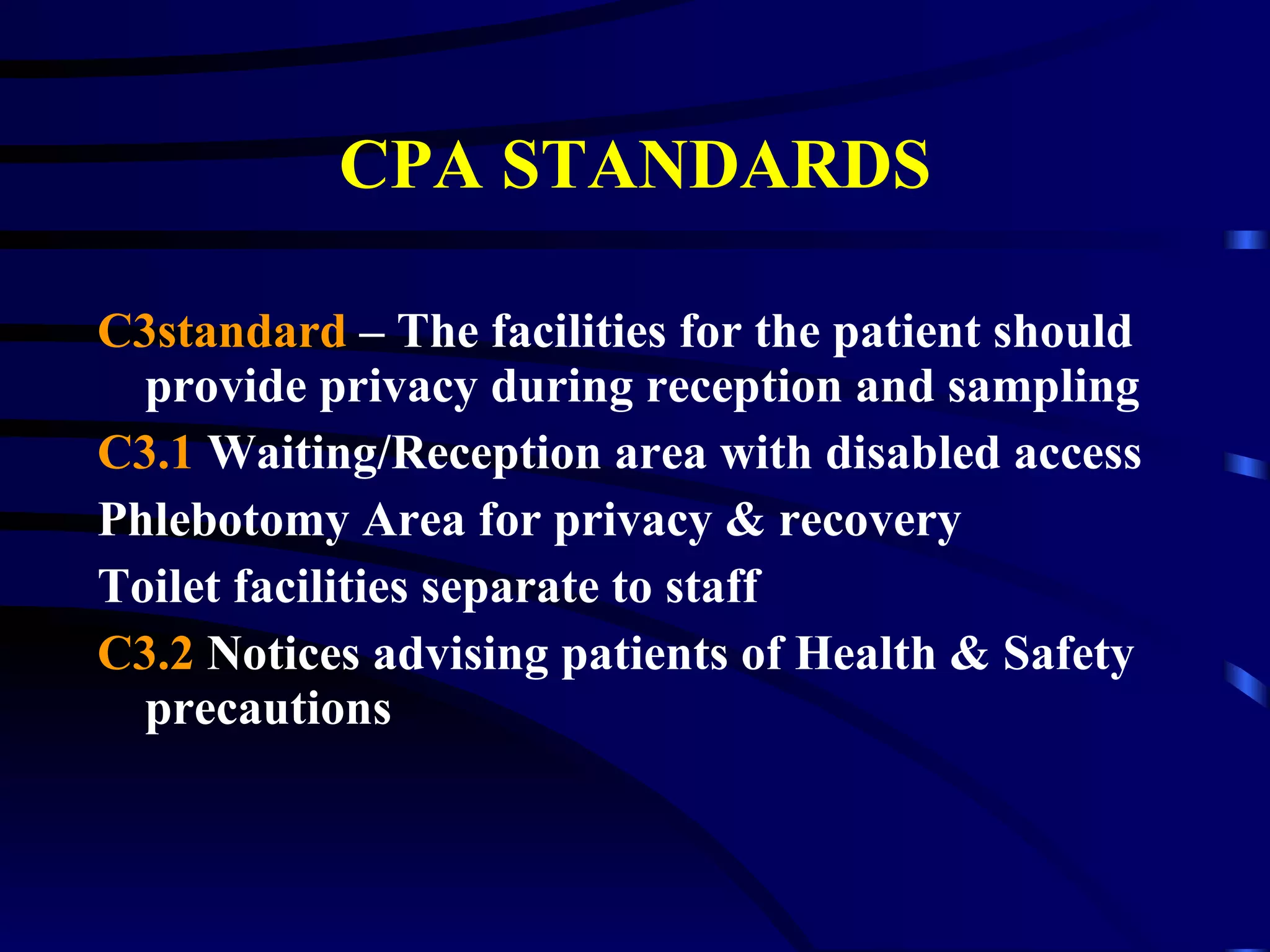 CPA STANDARDS C3standard  – The facilities for the patient should provide privacy during reception and sampling C3.1  Waiting/Reception area with disabled access Phlebotomy Area for privacy & recovery Toilet facilities separate to staff  C3.2  Notices advising patients of Health & Safety precautions 