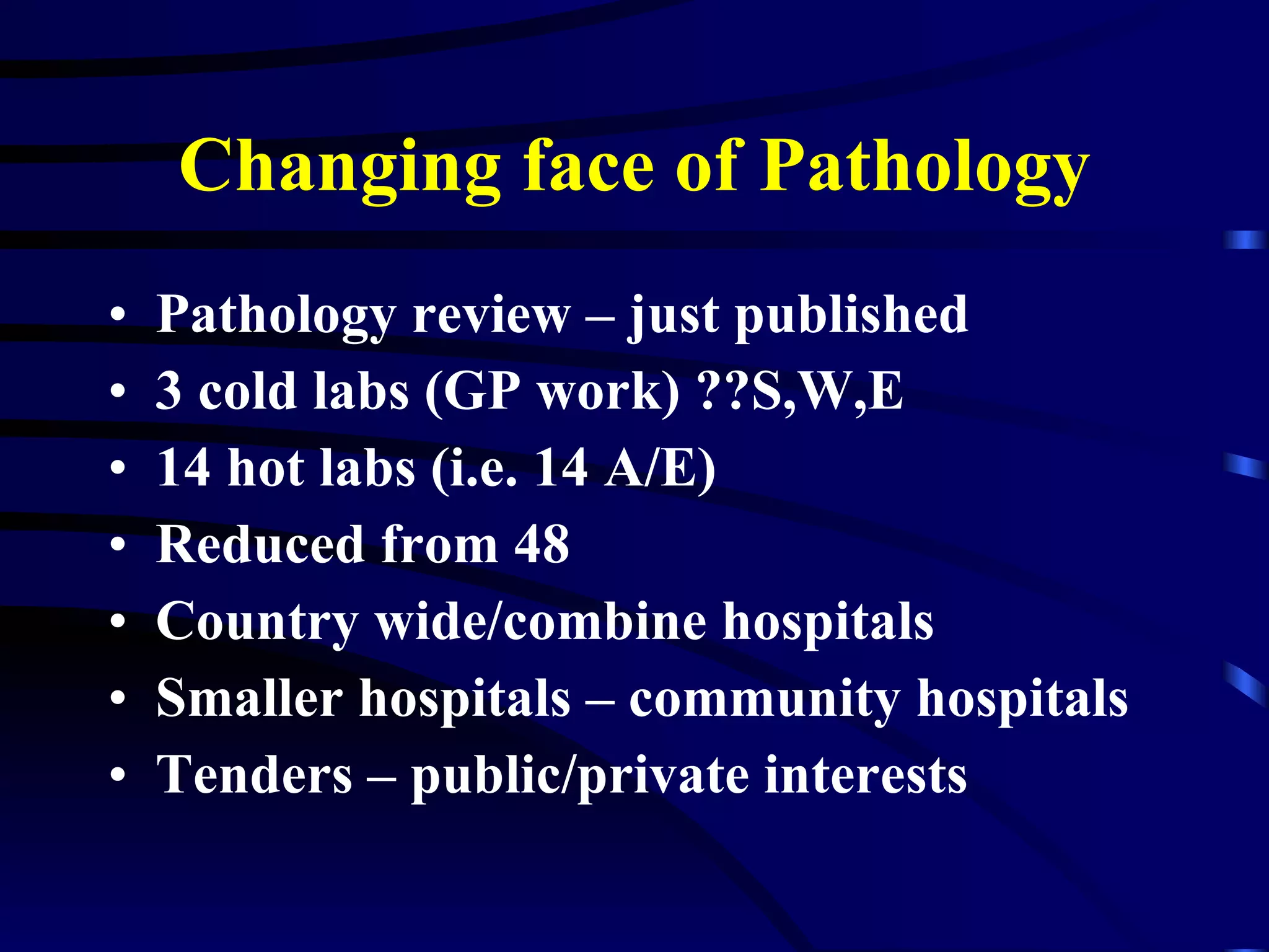 Changing face of Pathology Pathology review – just published 3 cold labs (GP work) ??S,W,E 14 hot labs (i.e. 14 A/E) Reduced from 48 Country wide/combine hospitals Smaller hospitals – community hospitals Tenders – public/private interests 