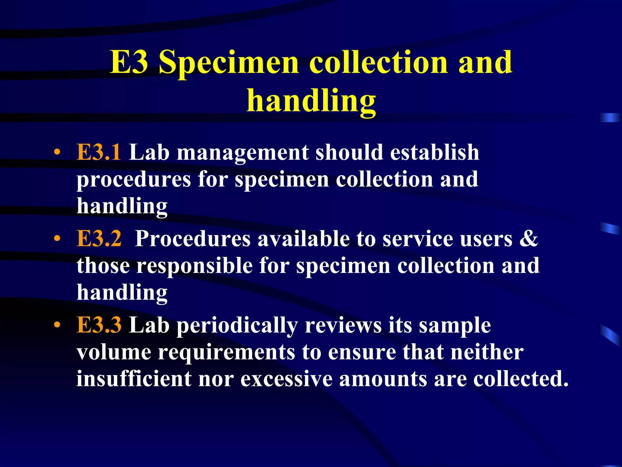 E3 Specimen collection and handling E3.1   Lab management should establish procedures for specimen collection and handling  E3.2   Procedures available to service users & those responsible for specimen collection and handling E3.3  Lab periodically reviews its sample volume requirements to ensure that neither insufficient nor excessive amounts are collected. 