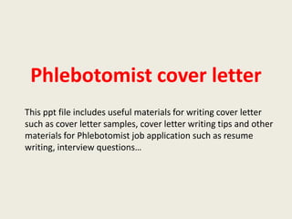 Phlebotomist cover letter
This ppt file includes useful materials for writing cover letter
such as cover letter samples, cover letter writing tips and other
materials for Phlebotomist job application such as resume
writing, interview questions…

 