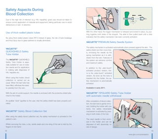 18 19
www.gbo.com/preanalytics
Safety Aspects During
Blood Collection
Due to the high risk of infection (e.g. HIV, hepatitis), great care should be taken to
ensure correct application of materials and equipment, taking particular care to avoid
distractions or loss of attention.
Use of thick-walled plastic tubes
By using thick-walled plastic tubes (PET) instead of glass, the risk of tube breakage
and thus injury due to glass splinters is virually eliminated.
VACUETTE®
QUICKSHIELD Safety
Tube Holder
The VACUETTE®
QUICKSHIELD
Safety Tube Holder is espe-
cially suitable for use on isola-
tion wards and for application
in making safe diagnoses of
HIV, hepatitis etc.
When using this holder, blood
collection is carried out as
usual. When the last tube has
been filled, withdraw the need-
le carefully from the vein.
With the aid of a solid support, the needle is enclosed with the protective shield atta-
ched to the holder.
An audible “click“ signifies to the user, that the safety shield has been properly acti-
vated.
VACUETTE®
Safety Blood Collection Set
After using the safety blood collection set, the safety mechanism is activated in the
patient‘s vein.
Whilst removing the tube, a dry, sterile swab and one wing of the set is held by the
fingers of one hand.
With the other hand, the trigger mechanism is released and locked in place, by pus-
hing together both sides of the stopper. The slide is then pulled back until a click
indicates that the safety mechanism has been correctly activated.
VACUETTE®
PREMIUM Safety Needle System
The safety mechanism is activated automatically when pressed against the skin. The
safety shield can then move free-
ly, enclosing the needle via the
spring mechanism as it is with-
drawn from the vein. Features of
the system are extreme comfort
and maximum safety.
In addition to the „skin-touch“
activated product version, the-
re is the „tube-touch“ activated
version. As soon as the tube is
inserted into the holder, the sa-
fety mechanism is automatically
activated.
Available in early 2011.
VACUETTE®
TIPGUARD Safety Tube Holder
with automatic needle withdrawal
After completion of blood collec-
tion, the last tube is gently remo-
ved. Holding the holder with one
hand, the safety retractable
mechanism is activated by pres-
sing in both sides of the hub.
The used needle is then enclo-
sed in the holder and can be
disposed of with absolutely no
risk of danger.
 