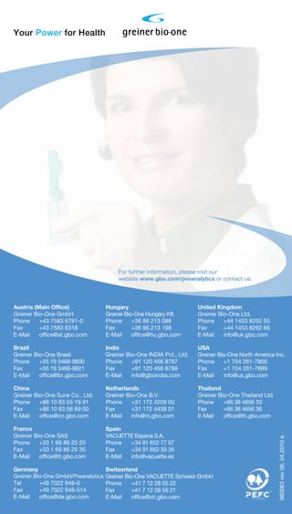 Your Power for Health
USA
Greiner Bio-One North America Inc.
Phone 	 +1 704 261-7800
Fax 	 +1 704 261-7899
E-Mail 	 info@us.gbo.com
Hungary
Greiner Bio-One Hungary Kft.
Phone 	 +36 96 213 088
Fax 	 +36 96 213 198
E-Mail	office@hu.gbo.com
Thailand
Greiner Bio-One Thailand Ltd
Phone	 +66 38 4656 33
Fax	 +66 38 4656 36
E-Mail	office@th.gbo.com
For further information, please visit our
website www.gbo.com/preanalytics or contact us:
Brazil
Greiner Bio-One Brasil
Phone 	 +55 19 3468-9600
Fax 	 +55 19 3468-9621
E-Mail 	 office@br.gbo.com
France
Greiner Bio-One SAS
Phone 	 +33 1 69 86 25 25
Fax 	 +33 1 69 86 25 35
E-Mail 	 office@fr.gbo.com
Austria (Main Office)
Greiner Bio-One GmbH
Phone 	 +43 7583 6791-0
Fax 	 +43 7583 6318
E-Mail 	 office@at.gbo.com
United Kingdom
Greiner Bio-One Ltd.
Phone 	 +44 1453 8252 55
Fax 	 +44 1453 8262 66
E-Mail	info@uk.gbo.com
Netherlands
Greiner Bio-One B.V.
Phone 	 +31 172 4209 00
Fax 	 +31 172 4438 01
E-Mail 	 info@nl.gbo.com
Spain
VACUETTE Espana S.A.
Phone	 +34 91 652 77 07
Fax	 +34 91 652 33 35
E-Mail	info@vacuette.es
Switzerland
Greiner Bio-One VACUETTE Schweiz GmbH
Phone	 +41 7 12 28 55 22
Fax	 +41 7 12 28 55 21
E-Mail	office@ch.gbo.com
India
Greiner Bio-One INDIA Pvt., Ltd.
Phone	 +91 120 456 8787
Fax 	 +91 120 456 8788
E-Mail	info@gboindia.com
China
Greiner Bio-One Suns Co., Ltd.
Phone 	 +86 10 83 55 19 91
Fax 	 +86 10 63 56 69 00
E-Mail 	 office@cn.gbo.com
Germany
Greiner Bio-One GmbH/Preanalytics
Tel	 +49 7022 948-0
Fax	 +49 7022 948-514
E-Mail	office@de.gbo.com
980063rev06,04.2010e
 