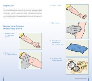 4 5
www.gbo.com/preanalytics
Inspection
Before deciding on a puncture site, an inspection of all possible areas is imperative.
The order of inspection should correspond to the list of priority sites, whereby the first
and second sites should be suitable in 95% of the cases. The back of the foot can
be quite painful, and is not popular amongst patients. Puncture of the subclavian vein
or the femoral vein / artery requires a special blood collection technique, and should
only be considered if there is no better alternative, and should only be carried out by
experienced personnel.
Measures to Improve
Prominence of Vein
1.	 Incline the arm
	 in a downward
	position
2.	 Stroke the vein	
	 in a distal direction
3.	 Clench the fist
4.	 Tap the vein
5.	 Warm the area
	 (bathe arm or
	 use a heating pad)
6.	 Skin patch with
	 local anaesthetic
 