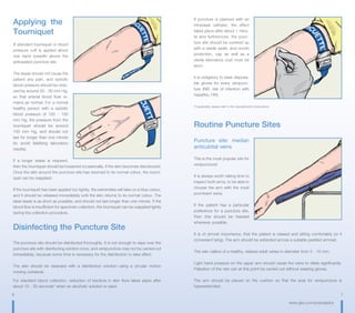 6 7
www.gbo.com/preanalytics
If puncture is planned with an
intravasal catheter, the effect
takes place after about 1 minu-
te and furthermore, the punc-
ture site should be covered up
with a sterile swab, and mouth
protection, cap as well as a
sterile laboratory coat must be
worn.
It is obligatory to wear disposa-
ble gloves for every venipunc-
ture (NB: risk of infection with
hepatitis, HIV).
*If applicable, please refer to the manufacturer‘s instructions
Routine Puncture Sites
Puncture site: median
anticubital veins
This is the most popular site for
venipuncture!
It is always worth taking time to
inspect both arms, to be able to
choose the arm with the most
prominent veins.
If the patient has a particular
preference for a puncture site,
then this should be heeded
whenever possible.
It is of utmost importance, that the patient is relaxed and sitting comfortably (or if
convenient lying). The arm should be extended across a suitable padded armrest.
The vein calibre of a healthy, relaxed adult varies in diameter from 5 - 10 mm.
Light hand pressure on the upper arm should cause the veins to dilate significantly.
Palpation of the vein can at this point be carried out without wearing gloves.
The arm should be placed on the cushion so that the area for venipuncture is
hyperextended.
Applying the
Tourniquet
A standard tourniquet or blood
pressure cuff is applied about
one hand breadth above the
anticipated puncture site.
The stasis should not cause the
patient any pain, and systolic
blood pressure should be redu-
ced by around 20 - 30 mm Hg,
so that arterial blood flow re-
mains as normal. For a normal
healthy person with a systolic
blood pressure of 120 - 130
mm Hg, the pressure from the
tourniquet should be around
100 mm Hg, and should not
last for longer than one minute
(to avoid falsifying laboratory
results).
If a longer stasis is required,
then the tourniquet should be loosened occasionally, if the skin becomes discoloured.
Once the skin around the puncture site has returned to its normal colour, the tourni-
quet can be reapplied.
If the tourniquet has been applied too tightly, the extremities will take on a blue colour,
and it should be released immediately until the skin returns to its normal colour. The
ideal stasis is as short as possible, and should not last longer than one minute. If the
blood flow is insufficient for specimen collection, the tourniquet can be reapplied lightly
during the collection procedure.
Disinfecting the Puncture Site
The puncture site should be disinfected thoroughly. It is not enough to wipe over the
puncture site with disinfecting solution once, and venipuncture may not be carried out
immediately, because some time is necessary for the disinfection to take effect.
The skin should be cleansed with a disinfection solution using a circular motion
moving outwards.
For standard blood collection, reduction of bacteria in skin flora takes place after
about 15 - 30 seconds* when an alcoholic solution is used.
 