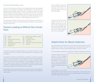 12 13
www.gbo.com/preanalytics
Puncture: Femoral artery or vein
Puncture of the femoral artery is simple, if the infrainguinal artery has been palpated.
Anchor the artery between the forefinger and middle finger of the left hand. After
applying a local anaesthetic solution to the skin, the needle is inserted in the vessel
vertically. By lightly moving the needle, it can be determined if the centre of the artery
has been reached. If the needle deviates in direction, this can now be corrected, so
that the tip is directly on the artery. The needle tip is then tilted towards the cranial (75
degrees), penetrating the vessel wall, so that pulsating light red blood flows.
The procedure for puncture of the femoral vein, which is directly next to the artery, is
practically identical. However, in this case the blood is not quite so red and does not
pulsate in the same way.
Factors Leading to Difficult Vein Condi-
tions
The above list of possible unfavourable factors is by no means complete. It is a well-
known fact, that there are a number of adverse situations that can make blood colle-
ction difficult.
Every step that can lead to vasoconstriction on a patient is a hindrance. Comments
such as “You‘ve got bad veins“ are not very helpful, and serve more to express help-
lessness of the blood collector. The first priority is to reduce the patient‘s anxiety,
which is the main cause of vasoconstriction. A calm atmosphere is of prime impor-
tance. A hectic mood, a cold room or personnel with cold hands can lead to vaso-
constriction. If a patient would prefer to lie down or if a particular venipuncture site is
preferred, these wishes should be fulfilled whenever possible.
Nevertheless, even if the puncture is carried out correctly, suction of the needle tip to
the vein wall may still occur. This can be corrected by rotating the needle slightly in
the vein lumen.
	Anxiety	 	 Delicate veins (children / woman)
	Cold	
	 Poor hydration
	 Vasoconstriction of veins	 	 Pre-shock or shock
	 Thin veins	 	 Brittle veins
	 Repeatedly punctured veins	 	 Long term treatment with steroids
	 Sclerosed veins	 	Cachexia
	 Rolled veins	
If this is insufficient, the evacua-
ted tube must be pulled out of
the holder until the cap is no
longer penetrated by the rear
end of the needle.
The suction from the vein is then
released, and the tip of the
needle is freed from the vein
wall. The same evacuated tube
can now be successfully reap-
plied. If this still does not work,
then use of a blood collection
set is to be recommended.
Helpful Hints for Blood Collection
After removing the rear protective cover, the double-ended blood collection needle is
threaded into the holder. The front protective cap is removed before puncture. For
hygienic reasons as well as to protect against infection, gloves are required.
The blood collection equipment is held between forefinger, middle finger and thumb.
The hand carrying out the veni-
puncture is not to be swapped
during the procedure, in order to
ensure that the system is secu-
rely attached to the patient‘s
hand or arm. After penetrating
the vein, the free hand is used to
push the evacuated tube into the
holder.
If the needle is in the correct
position, blood flows into the tube. If there is no blood flow, a frequent cause is that
the needle tip is no longer in the vein lumen. Lightly pulling back the needle and cor-
recting the needle tip can remedy this.
 