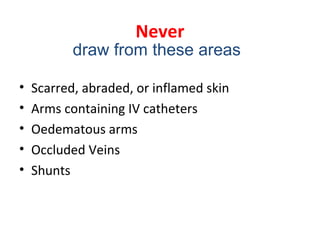 Never
• Scarred, abraded, or inflamed skin
• Arms containing IV catheters
• Oedematous arms
• Occluded Veins
• Shunts
draw from these areas
 