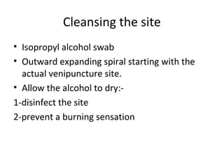 Cleansing the site
• Isopropyl alcohol swab
• Outward expanding spiral starting with the
actual venipuncture site.
• Allow the alcohol to dry:-
1-disinfect the site
2-prevent a burning sensation
 