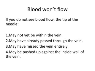 Blood won’t flow
If you do not see blood flow, the tip of the
needle:
1.May not yet be within the vein.
2.May have already passed through the vein.
3.May have missed the vein entirely.
4.May be pushed up against the inside wall of
the vein.
 