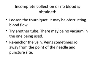 Incomplete collection or no blood is
obtained:
• Loosen the tourniquet. It may be obstructing
blood flow.
• Try another tube. There may be no vacuum in
the one being used.
• Re-anchor the vein. Veins sometimes roll
away from the point of the needle and
puncture site.
 