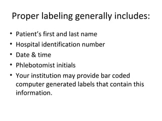 Proper labeling generally includes:
• Patient’s first and last name
• Hospital identification number
• Date & time
• Phlebotomist initials
• Your institution may provide bar coded
computer generated labels that contain this
information.
 