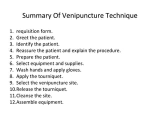 Summary Of Venipuncture Technique
1. requisition form.
2. Greet the patient.
3. Identify the patient.
4. Reassure the patient and explain the procedure.
5. Prepare the patient.
6. Select equipment and supplies.
7. Wash hands and apply gloves.
8. Apply the tourniquet.
9. Select the venipuncture site.
10.Release the tourniquet.
11.Cleanse the site.
12.Assemble equipment.
 