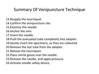 Summary Of Venipuncture Technique
13.Reapply the tourniquet.
14.Confirm the venipuncture site.
15.Examine the needle.
16.Anchor the vein.
17.Insert the needle.
18.Push the evacuated tube completely into adapter.
19.Gently invert the specimens, as they are collected.
20.Remove the last tube from the adapter.
21.Release the tourniquet.
22.Place sterile gauze over the needle.
23.Remove the needle, and apply pressure.
24.Activate needle safety device.
 