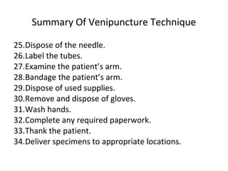 Summary Of Venipuncture Technique
25.Dispose of the needle.
26.Label the tubes.
27.Examine the patient’s arm.
28.Bandage the patient’s arm.
29.Dispose of used supplies.
30.Remove and dispose of gloves.
31.Wash hands.
32.Complete any required paperwork.
33.Thank the patient.
34.Deliver specimens to appropriate locations.
 