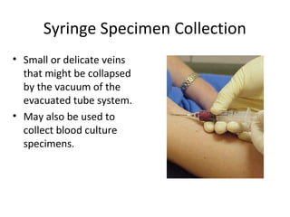 Syringe Specimen Collection
• Small or delicate veins
that might be collapsed
by the vacuum of the
evacuated tube system.
• May also be used to
collect blood culture
specimens.
 